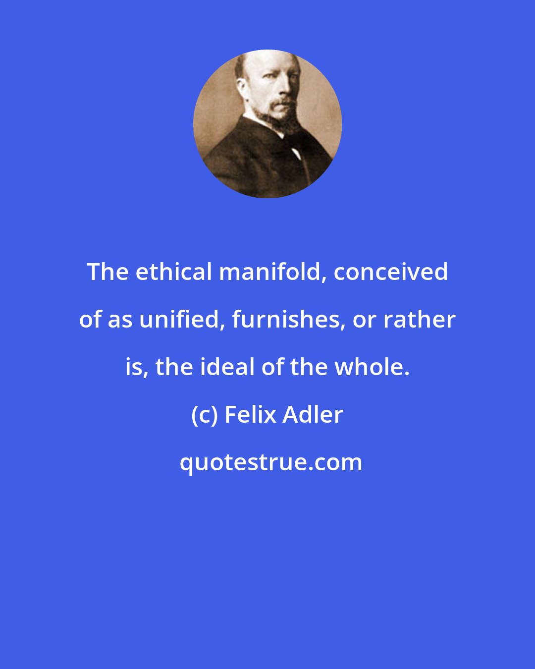 Felix Adler: The ethical manifold, conceived of as unified, furnishes, or rather is, the ideal of the whole.