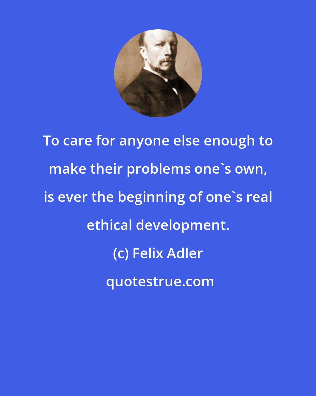 Felix Adler: To care for anyone else enough to make their problems one's own, is ever the beginning of one's real ethical development.