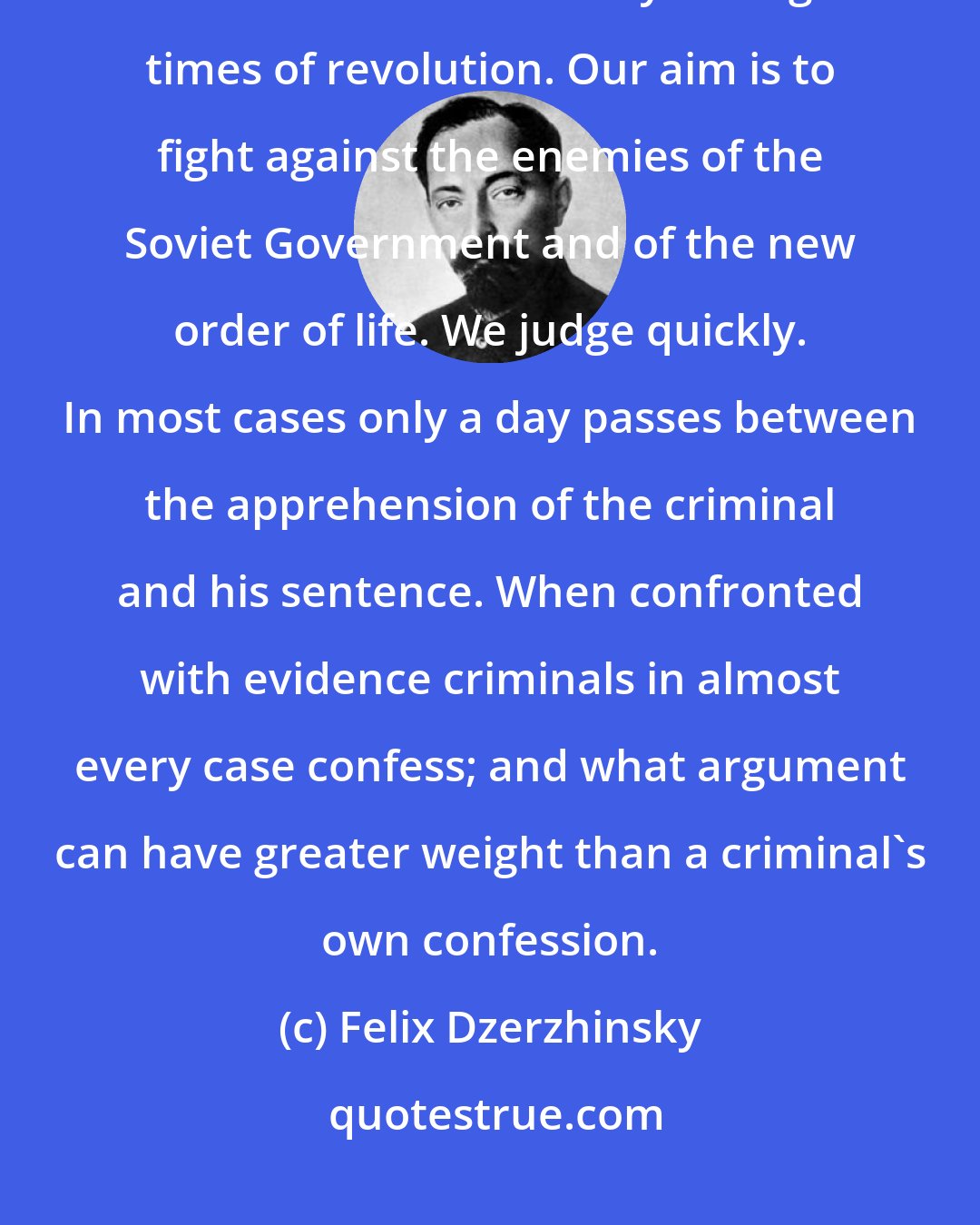 Felix Dzerzhinsky: We stand for organized terror - this should be frankly admitted. Terror is an absolute necessity during times of revolution. Our aim is to fight against the enemies of the Soviet Government and of the new order of life. We judge quickly. In most cases only a day passes between the apprehension of the criminal and his sentence. When confronted with evidence criminals in almost every case confess; and what argument can have greater weight than a criminal's own confession.