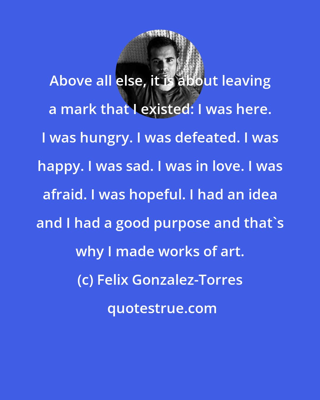 Felix Gonzalez-Torres: Above all else, it is about leaving a mark that I existed: I was here. I was hungry. I was defeated. I was happy. I was sad. I was in love. I was afraid. I was hopeful. I had an idea and I had a good purpose and that's why I made works of art.