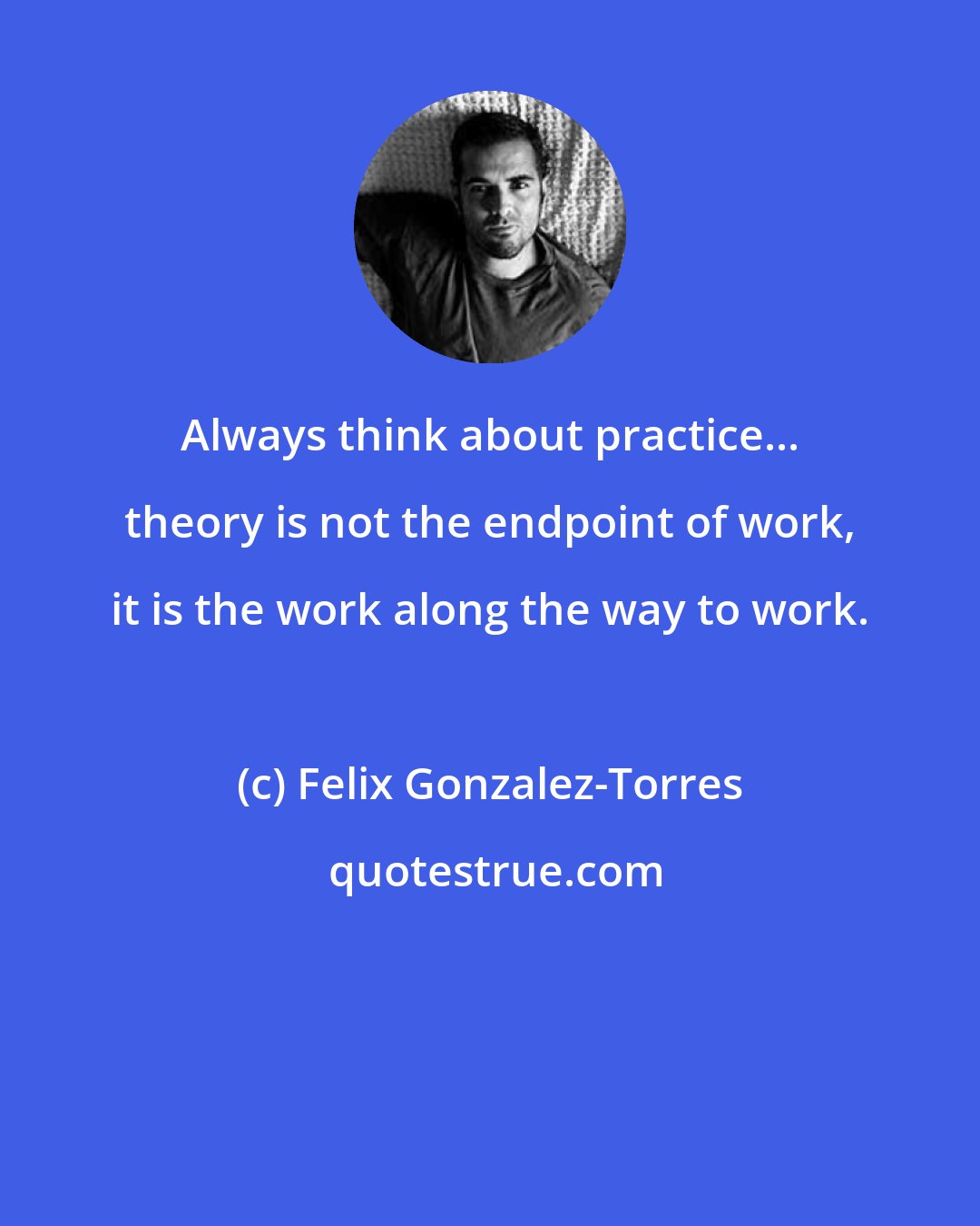 Felix Gonzalez-Torres: Always think about practice... theory is not the endpoint of work, it is the work along the way to work.