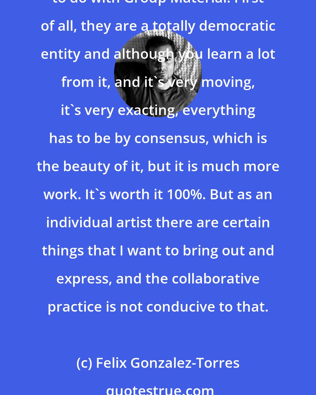 Felix Gonzalez-Torres: I always worked as an individual artist even when Group Material asked me to join the group. There are certain things that I can do by myself that I would never be able to do with Group Material. First of all, they are a totally democratic entity and although you learn a lot from it, and it's very moving, it's very exacting, everything has to be by consensus, which is the beauty of it, but it is much more work. It's worth it 100%. But as an individual artist there are certain things that I want to bring out and express, and the collaborative practice is not conducive to that.