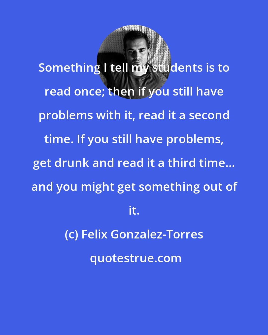 Felix Gonzalez-Torres: Something I tell my students is to read once; then if you still have problems with it, read it a second time. If you still have problems, get drunk and read it a third time... and you might get something out of it.