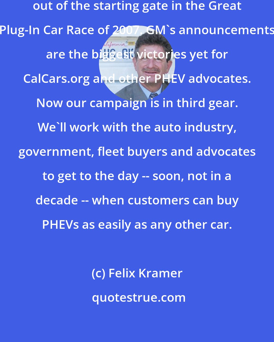 Felix Kramer: We commend GM for being the first out of the starting gate in the Great Plug-In Car Race of 2007. GM's announcements are the biggest victories yet for CalCars.org and other PHEV advocates. Now our campaign is in third gear. We'll work with the auto industry, government, fleet buyers and advocates to get to the day -- soon, not in a decade -- when customers can buy PHEVs as easily as any other car.