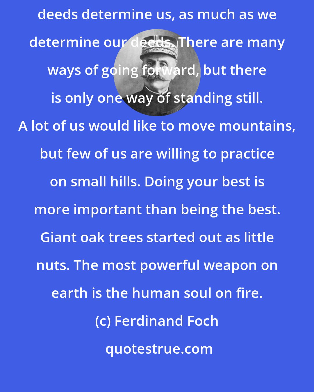 Ferdinand Foch: School is a building that has four walls-with tomorrow inside. Our deeds determine us, as much as we determine our deeds. There are many ways of going forward, but there is only one way of standing still. A lot of us would like to move mountains, but few of us are willing to practice on small hills. Doing your best is more important than being the best. Giant oak trees started out as little nuts. The most powerful weapon on earth is the human soul on fire.
