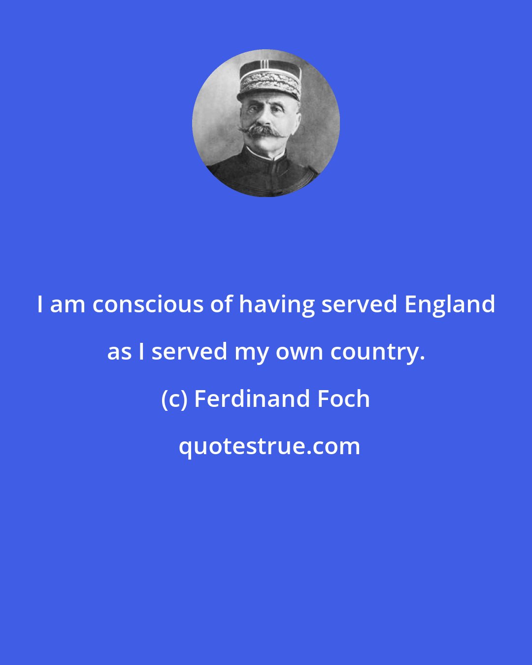 Ferdinand Foch: I am conscious of having served England as I served my own country.