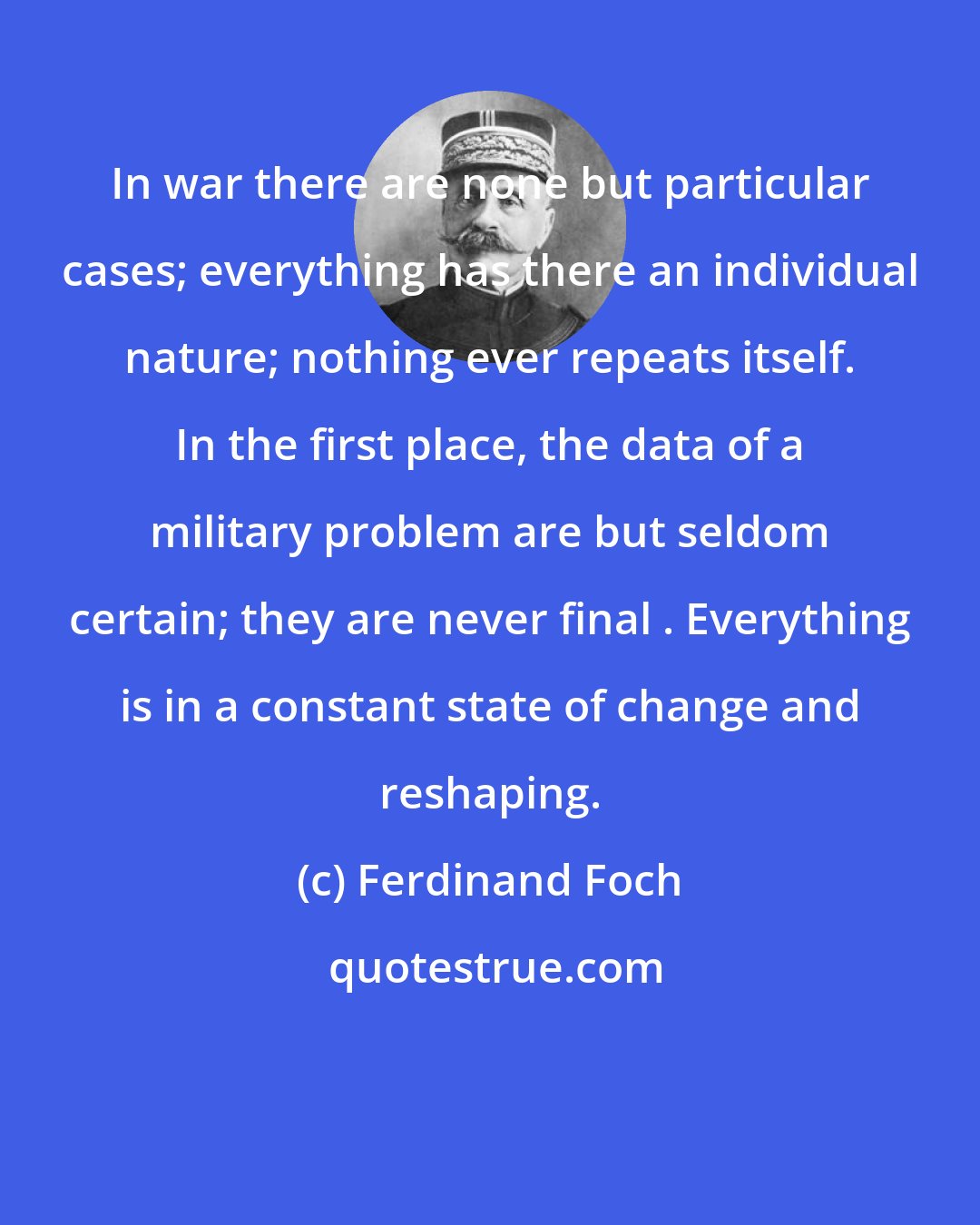 Ferdinand Foch: In war there are none but particular cases; everything has there an individual nature; nothing ever repeats itself. In the first place, the data of a military problem are but seldom certain; they are never final . Everything is in a constant state of change and reshaping.