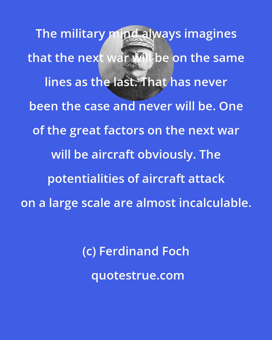 Ferdinand Foch: The military mind always imagines that the next war will be on the same lines as the last. That has never been the case and never will be. One of the great factors on the next war will be aircraft obviously. The potentialities of aircraft attack on a large scale are almost incalculable.