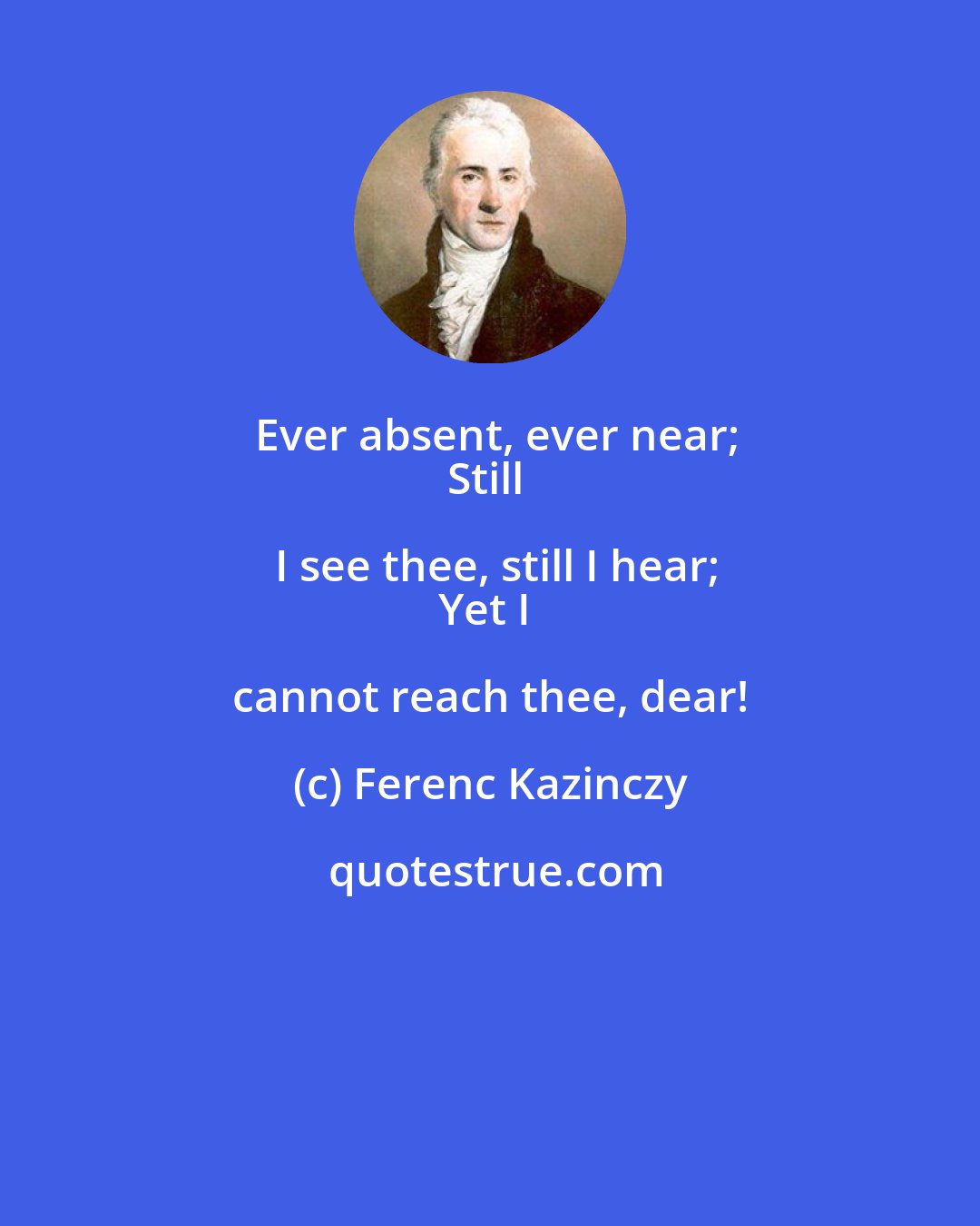 Ferenc Kazinczy: Ever absent, ever near;
Still I see thee, still I hear;
Yet I cannot reach thee, dear!