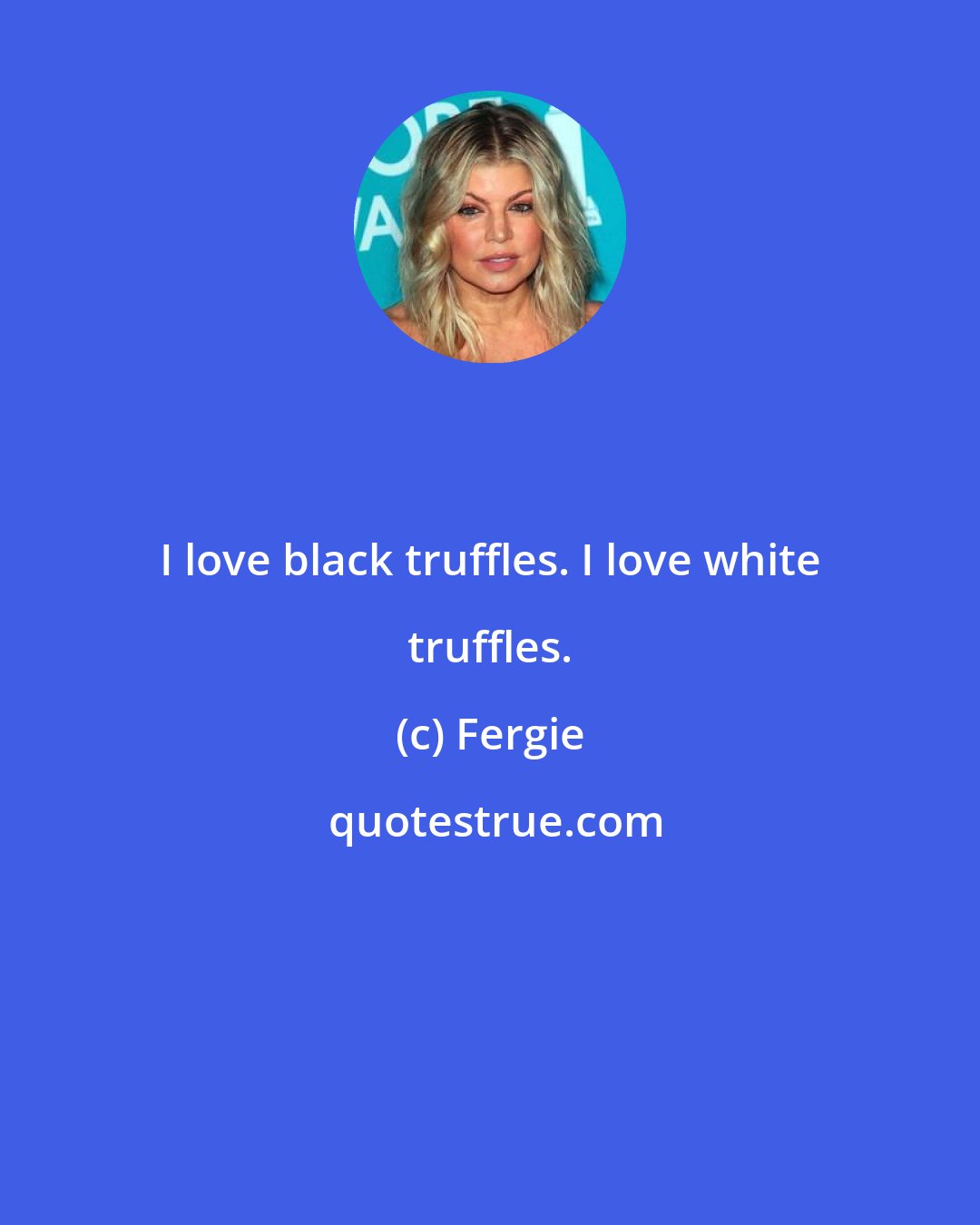 Fergie: I love black truffles. I love white truffles.