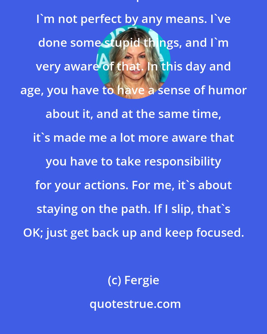 Fergie: Instead of my telling people what they should be doing, it makes more sense to be an inspiration to them. I'm not perfect by any means. I've done some stupid things, and I'm very aware of that. In this day and age, you have to have a sense of humor about it, and at the same time, it's made me a lot more aware that you have to take responsibility for your actions. For me, it's about staying on the path. If I slip, that's OK; just get back up and keep focused.