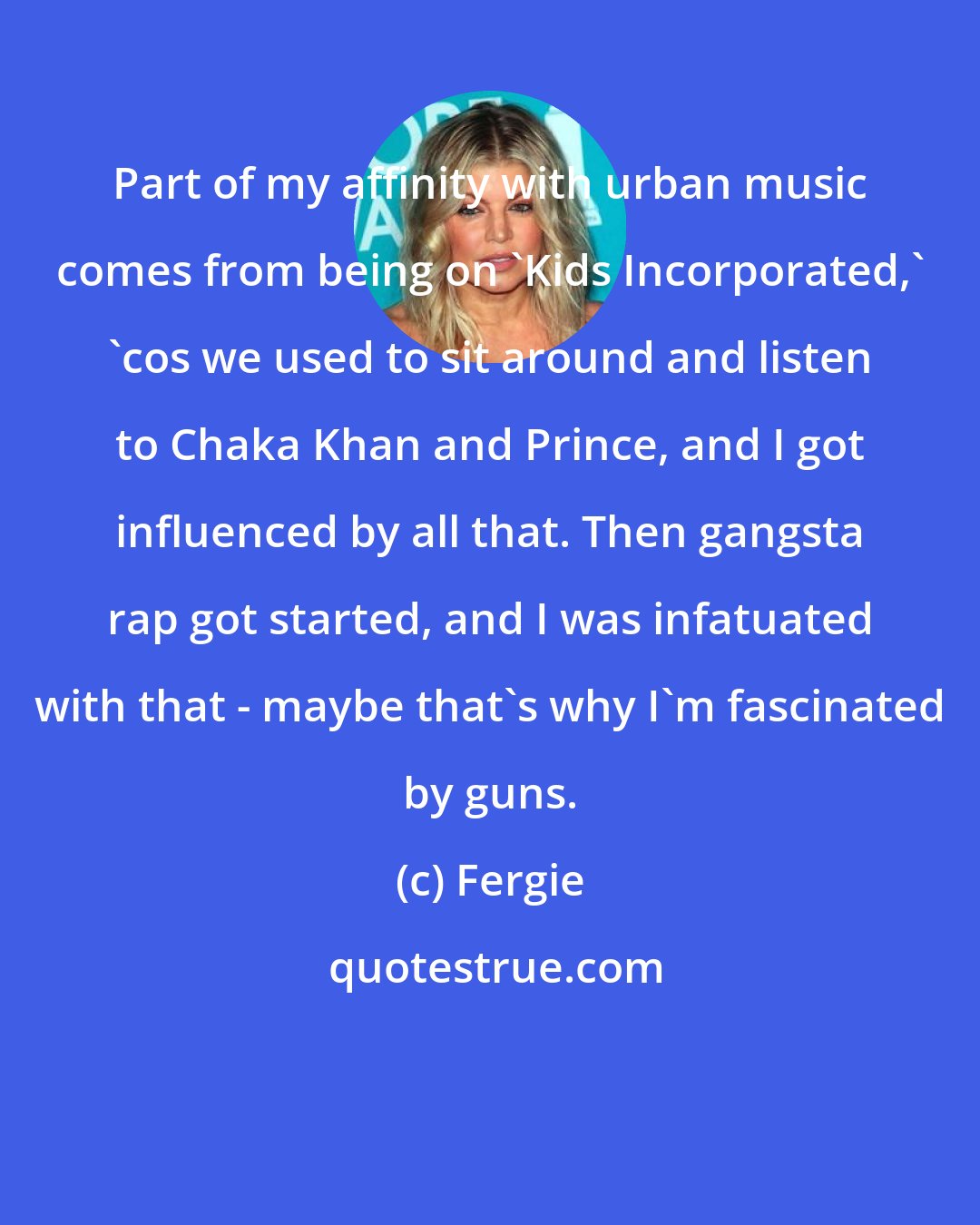 Fergie: Part of my affinity with urban music comes from being on 'Kids Incorporated,' 'cos we used to sit around and listen to Chaka Khan and Prince, and I got influenced by all that. Then gangsta rap got started, and I was infatuated with that - maybe that's why I'm fascinated by guns.