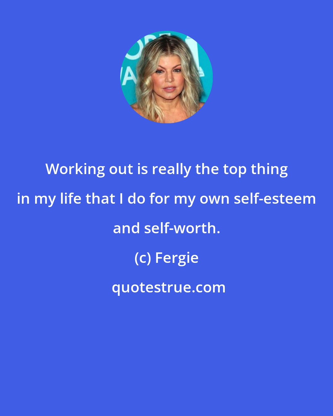 Fergie: Working out is really the top thing in my life that I do for my own self-esteem and self-worth.
