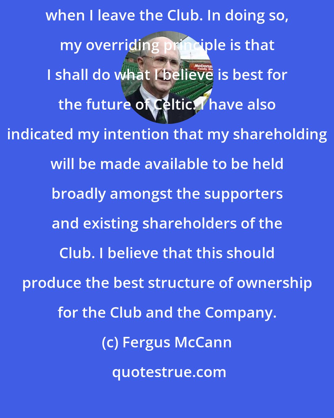 Fergus McCann: As I have indicated some time ago, I intend to divest my shareholding when I leave the Club. In doing so, my overriding principle is that I shall do what I believe is best for the future of Celtic. I have also indicated my intention that my shareholding will be made available to be held broadly amongst the supporters and existing shareholders of the Club. I believe that this should produce the best structure of ownership for the Club and the Company.