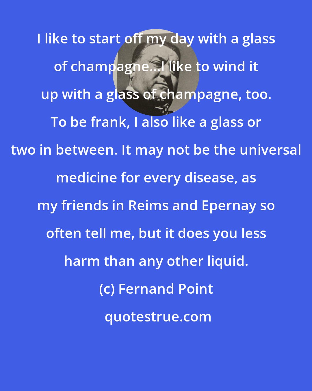 Fernand Point: I like to start off my day with a glass of champagne...I like to wind it up with a glass of champagne, too. To be frank, I also like a glass or two in between. It may not be the universal medicine for every disease, as my friends in Reims and Epernay so often tell me, but it does you less harm than any other liquid.