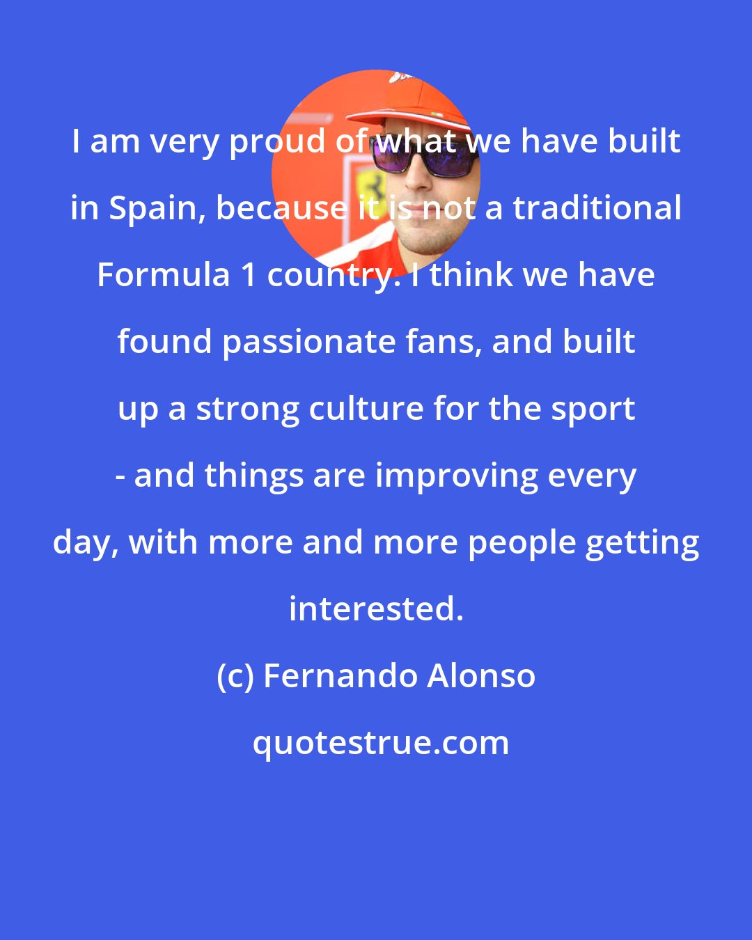 Fernando Alonso: I am very proud of what we have built in Spain, because it is not a traditional Formula 1 country. I think we have found passionate fans, and built up a strong culture for the sport - and things are improving every day, with more and more people getting interested.