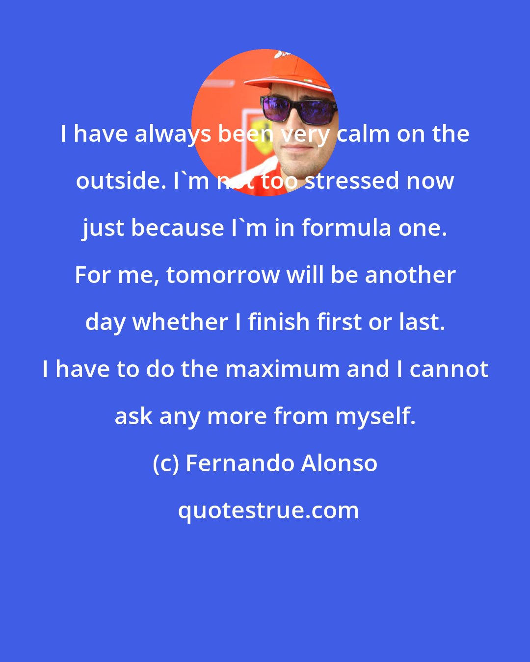 Fernando Alonso: I have always been very calm on the outside. I'm not too stressed now just because I'm in formula one. For me, tomorrow will be another day whether I finish first or last. I have to do the maximum and I cannot ask any more from myself.