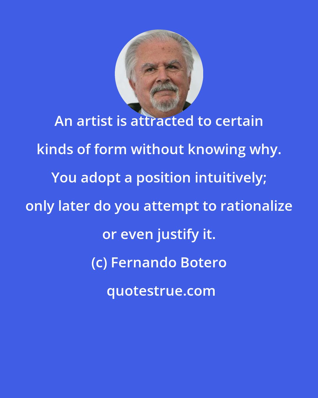 Fernando Botero: An artist is attracted to certain kinds of form without knowing why. You adopt a position intuitively; only later do you attempt to rationalize or even justify it.