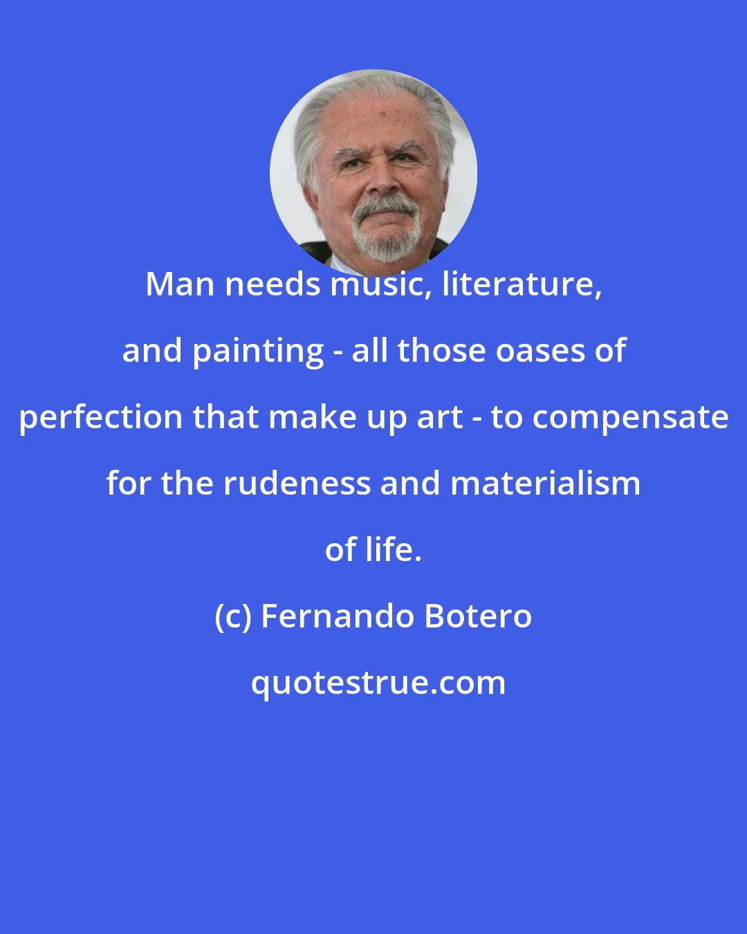 Fernando Botero: Man needs music, literature, and painting - all those oases of perfection that make up art - to compensate for the rudeness and materialism of life.