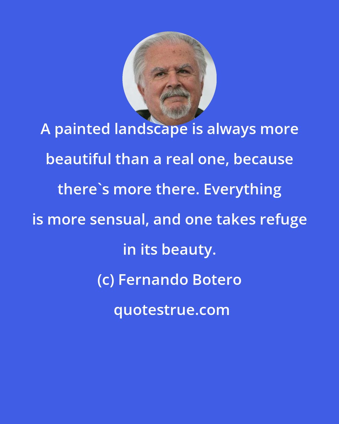 Fernando Botero: A painted landscape is always more beautiful than a real one, because there's more there. Everything is more sensual, and one takes refuge in its beauty.