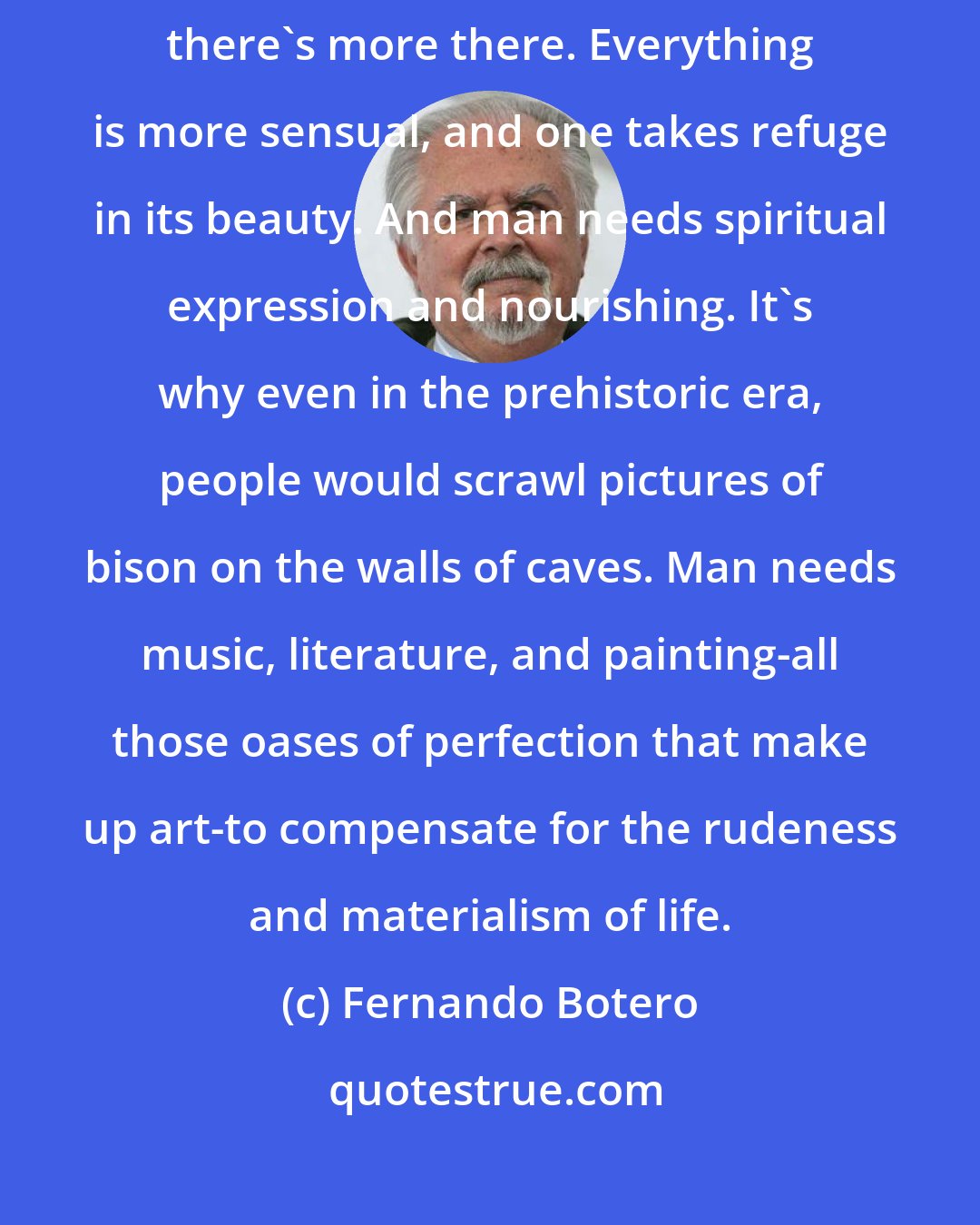 Fernando Botero: A painted landscape is always more beautiful than a real one, because there's more there. Everything is more sensual, and one takes refuge in its beauty. And man needs spiritual expression and nourishing. It's why even in the prehistoric era, people would scrawl pictures of bison on the walls of caves. Man needs music, literature, and painting-all those oases of perfection that make up art-to compensate for the rudeness and materialism of life.