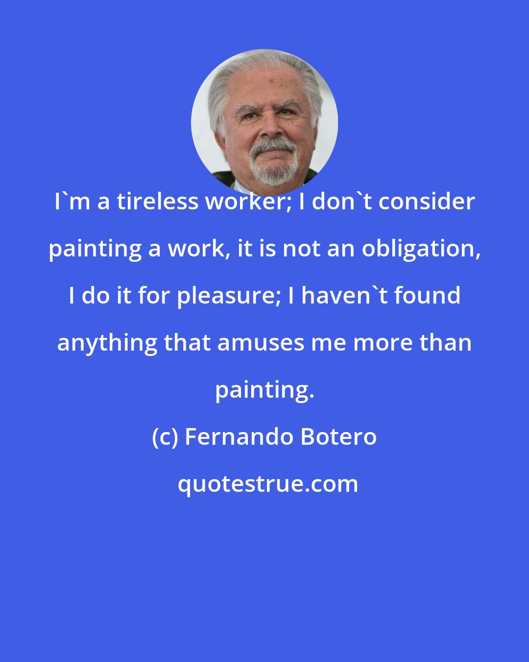 Fernando Botero: I'm a tireless worker; I don't consider painting a work, it is not an obligation, I do it for pleasure; I haven't found anything that amuses me more than painting.