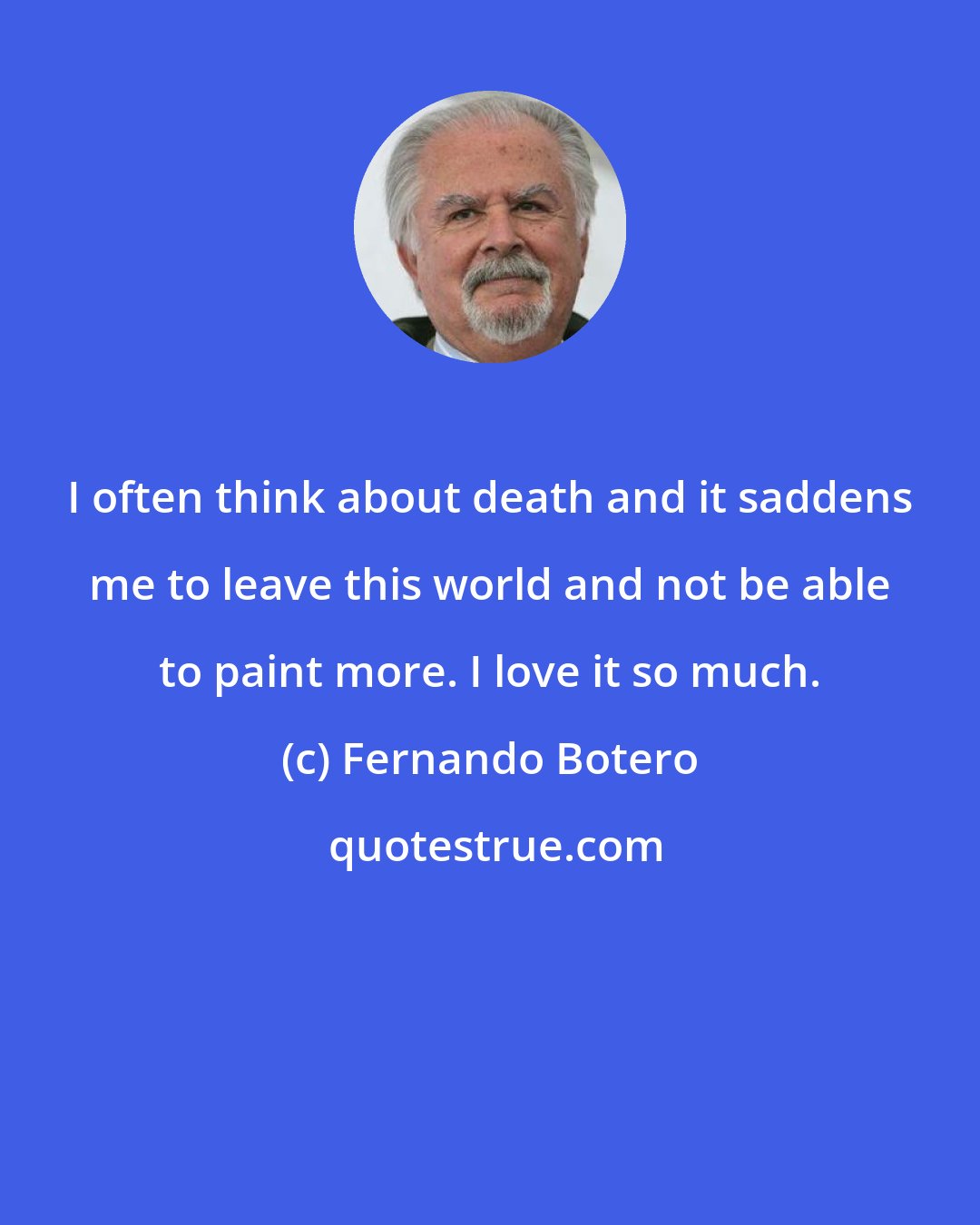 Fernando Botero: I often think about death and it saddens me to leave this world and not be able to paint more. I love it so much.