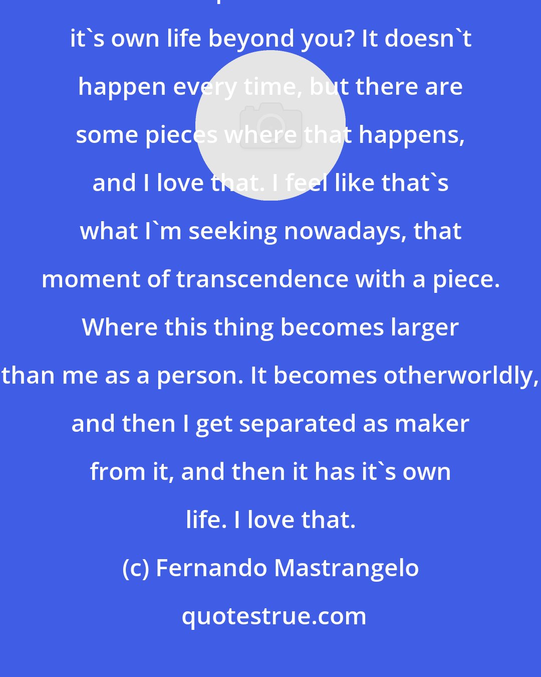 Fernando Mastrangelo: Have you ever had a moment where you finish a piece, and then all of a sudden the piece sort of takes on it's own life beyond you? It doesn't happen every time, but there are some pieces where that happens, and I love that. I feel like that's what I'm seeking nowadays, that moment of transcendence with a piece. Where this thing becomes larger than me as a person. It becomes otherworldly, and then I get separated as maker from it, and then it has it's own life. I love that.