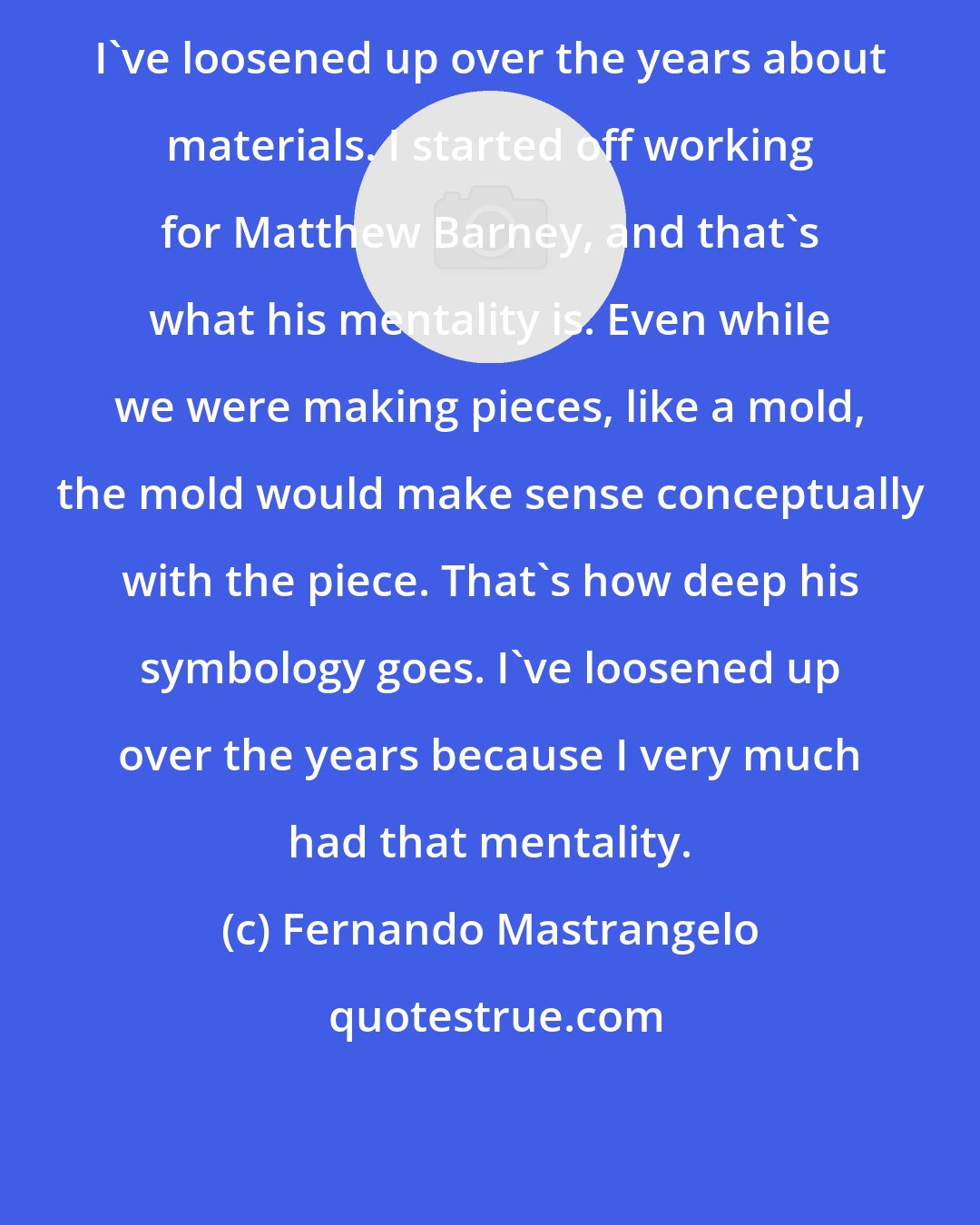 Fernando Mastrangelo: I've loosened up over the years about materials. I started off working for Matthew Barney, and that's what his mentality is. Even while we were making pieces, like a mold, the mold would make sense conceptually with the piece. That's how deep his symbology goes. I've loosened up over the years because I very much had that mentality.