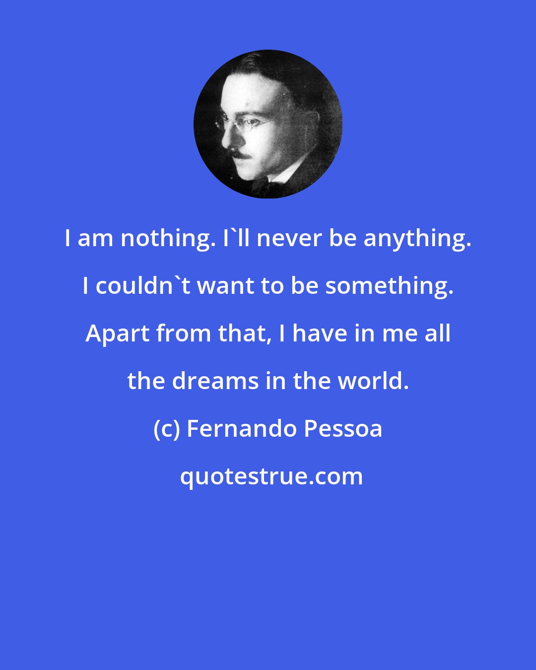 Fernando Pessoa: I am nothing. I'll never be anything. I couldn't want to be something. Apart from that, I have in me all the dreams in the world.
