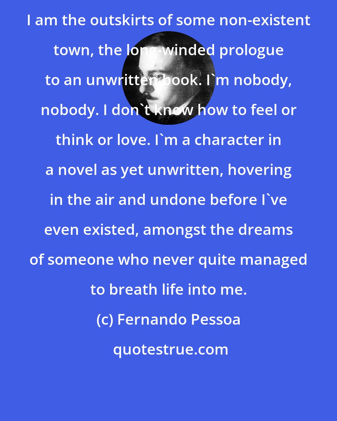 Fernando Pessoa: I am the outskirts of some non-existent town, the long-winded prologue to an unwritten book. I'm nobody, nobody. I don't know how to feel or think or love. I'm a character in a novel as yet unwritten, hovering in the air and undone before I've even existed, amongst the dreams of someone who never quite managed to breath life into me.