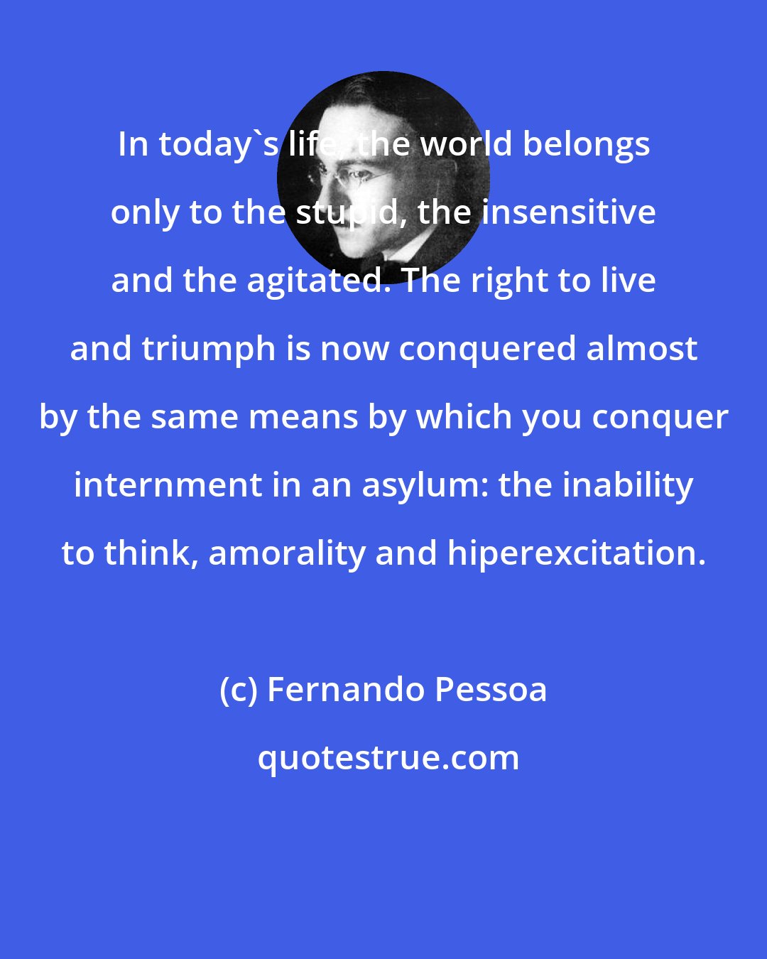Fernando Pessoa: In today's life, the world belongs only to the stupid, the insensitive and the agitated. The right to live and triumph is now conquered almost by the same means by which you conquer internment in an asylum: the inability to think, amorality and hiperexcitation.