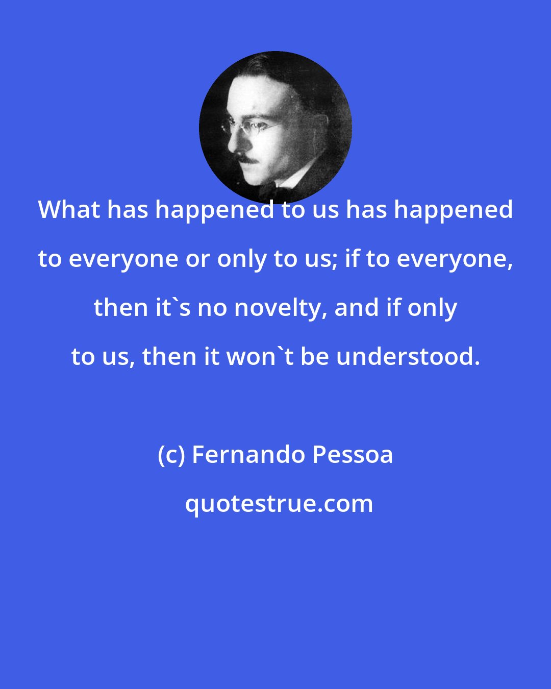 Fernando Pessoa: What has happened to us has happened to everyone or only to us; if to everyone, then it's no novelty, and if only to us, then it won't be understood.