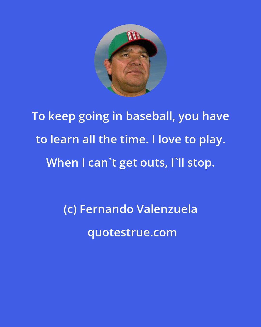 Fernando Valenzuela: To keep going in baseball, you have to learn all the time. I love to play. When I can't get outs, I'll stop.