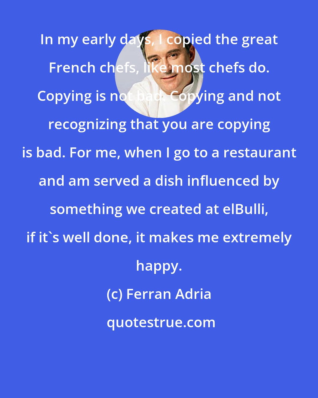 Ferran Adria: In my early days, I copied the great French chefs, like most chefs do. Copying is not bad. Copying and not recognizing that you are copying is bad. For me, when I go to a restaurant and am served a dish influenced by something we created at elBulli, if it's well done, it makes me extremely happy.