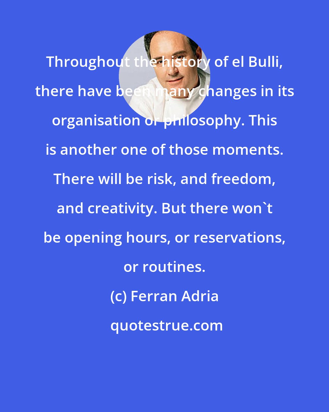 Ferran Adria: Throughout the history of el Bulli, there have been many changes in its organisation or philosophy. This is another one of those moments. There will be risk, and freedom, and creativity. But there won't be opening hours, or reservations, or routines.