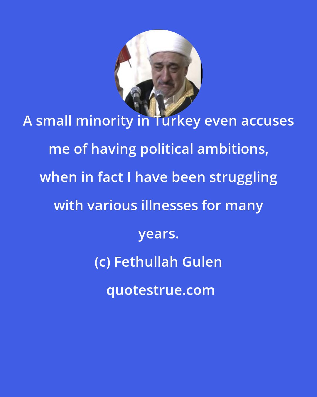 Fethullah Gulen: A small minority in Turkey even accuses me of having political ambitions, when in fact I have been struggling with various illnesses for many years.