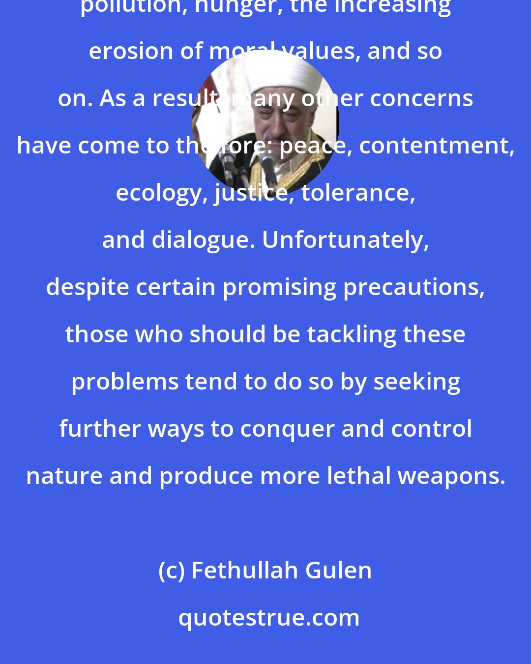 Fethullah Gulen: Today, people are talking about many things: the danger of war and frequent clashes, water and air pollution, hunger, the increasing erosion of moral values, and so on. As a result, many other concerns have come to the fore: peace, contentment, ecology, justice, tolerance, and dialogue. Unfortunately, despite certain promising precautions, those who should be tackling these problems tend to do so by seeking further ways to conquer and control nature and produce more lethal weapons.