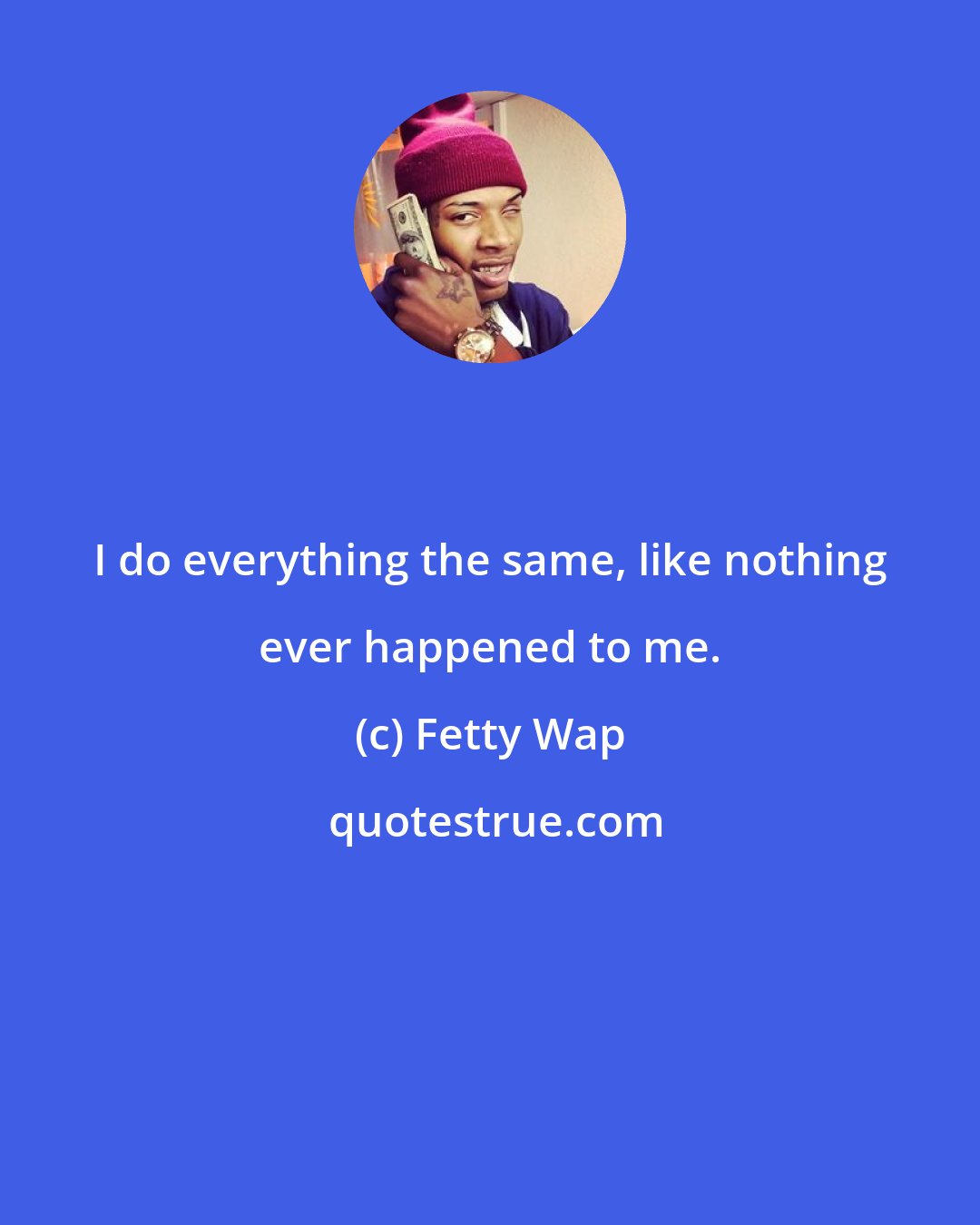 Fetty Wap: I do everything the same, like nothing ever happened to me.