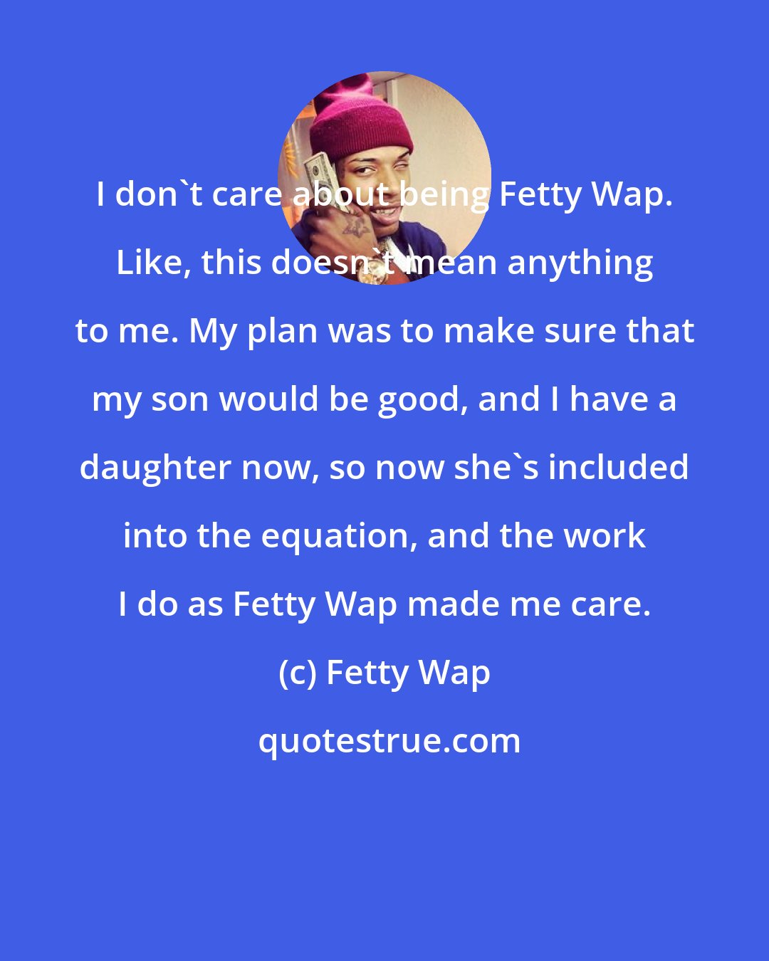 Fetty Wap: I don't care about being Fetty Wap. Like, this doesn't mean anything to me. My plan was to make sure that my son would be good, and I have a daughter now, so now she's included into the equation, and the work I do as Fetty Wap made me care.