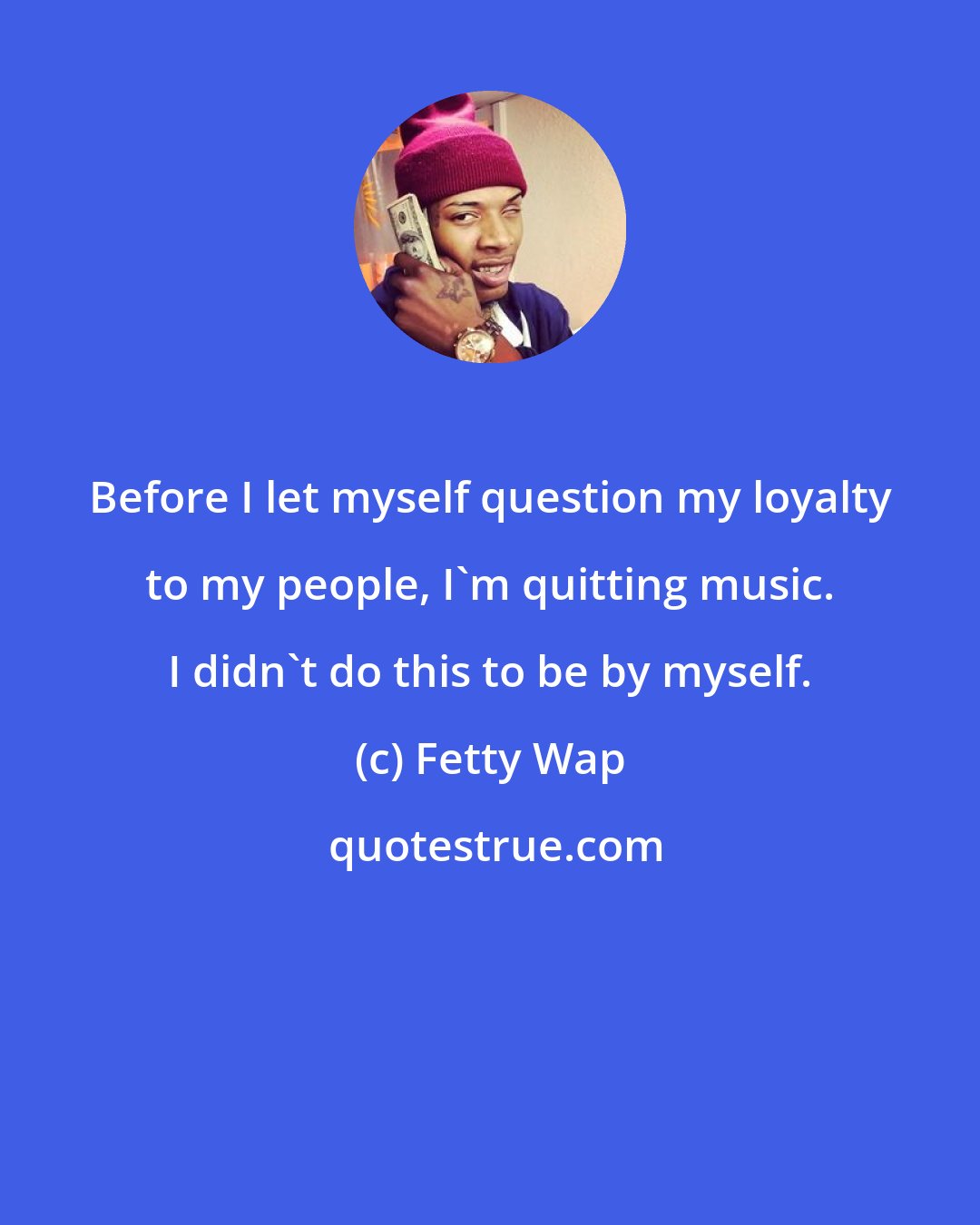 Fetty Wap: Before I let myself question my loyalty to my people, I'm quitting music. I didn't do this to be by myself.