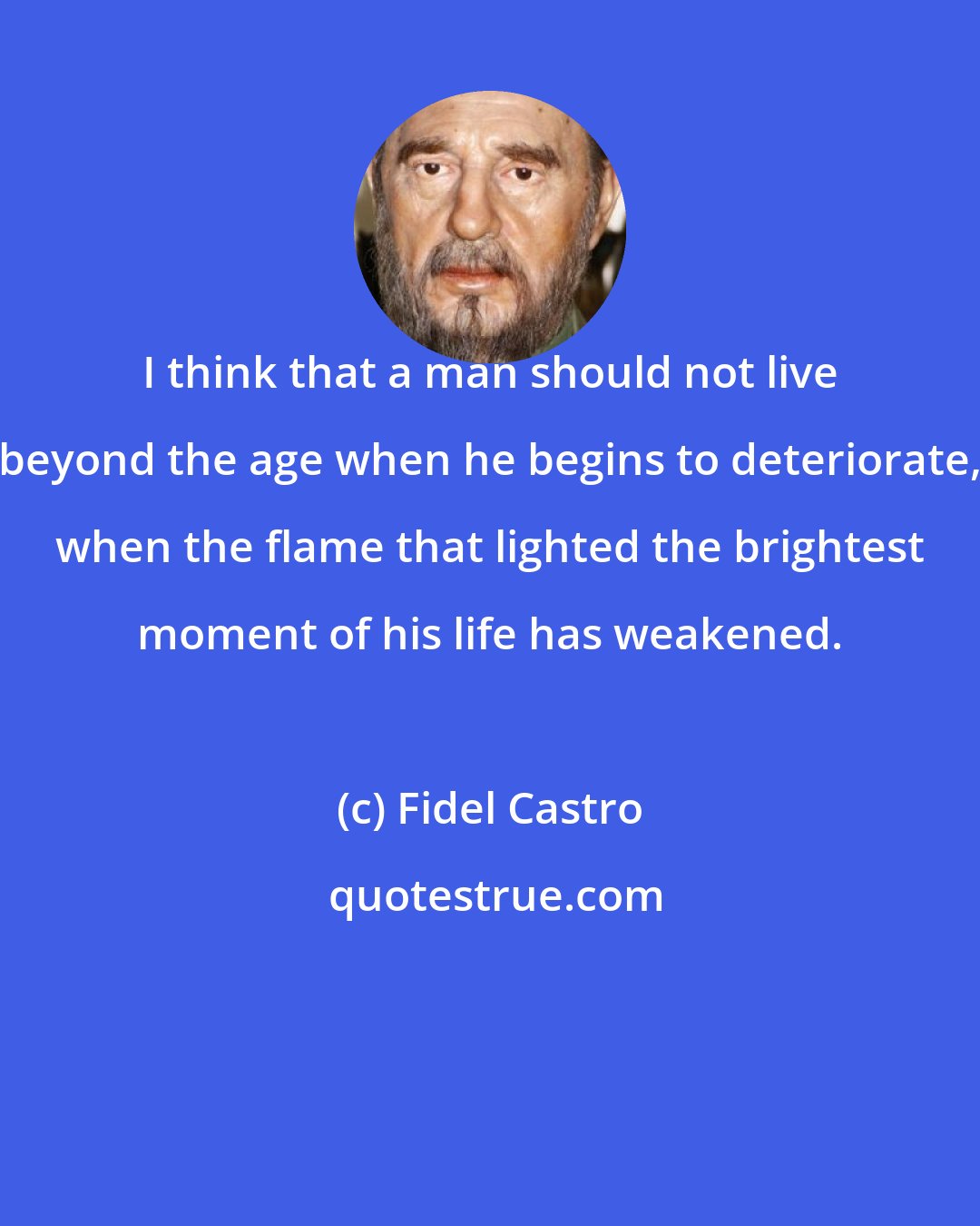 Fidel Castro: I think that a man should not live beyond the age when he begins to deteriorate, when the flame that lighted the brightest moment of his life has weakened.
