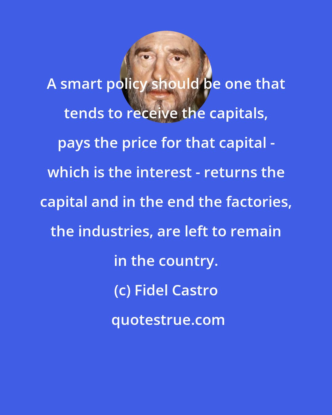 Fidel Castro: A smart policy should be one that tends to receive the capitals, pays the price for that capital - which is the interest - returns the capital and in the end the factories, the industries, are left to remain in the country.