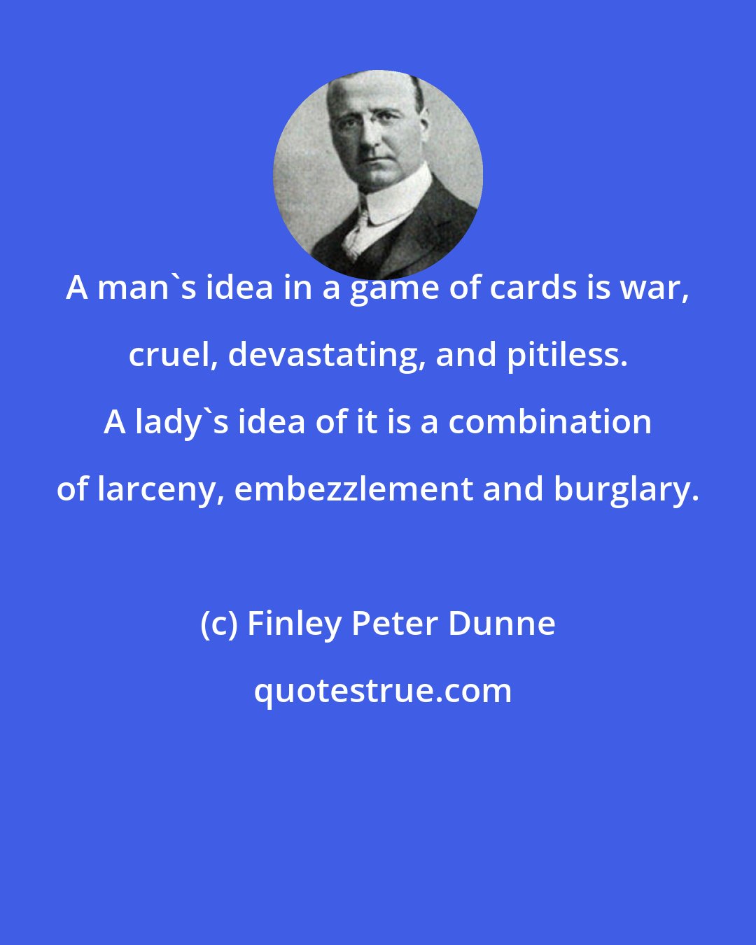 Finley Peter Dunne: A man's idea in a game of cards is war, cruel, devastating, and pitiless. A lady's idea of it is a combination of larceny, embezzlement and burglary.