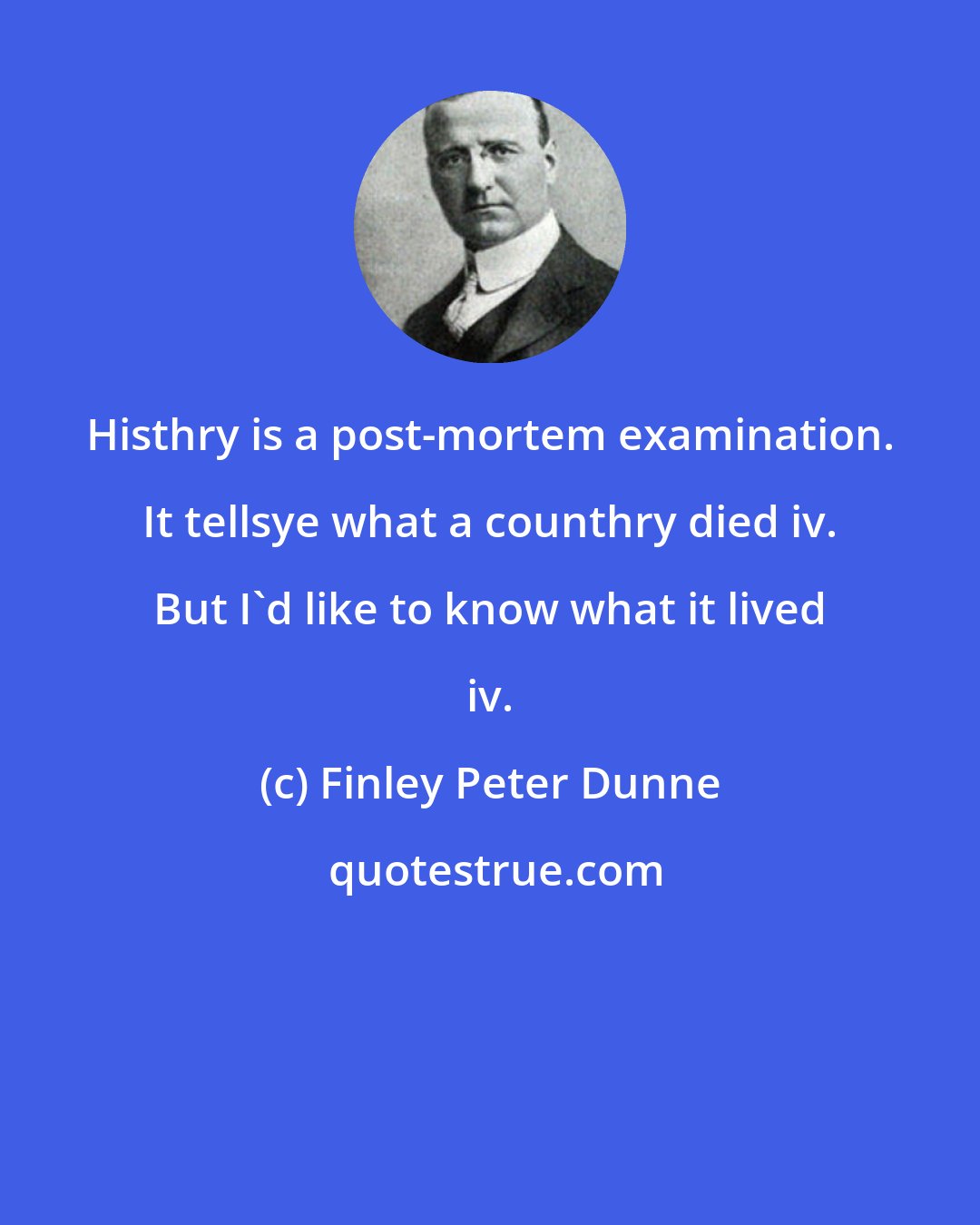 Finley Peter Dunne: Histhry is a post-mortem examination. It tellsye what a counthry died iv. But I'd like to know what it lived iv.