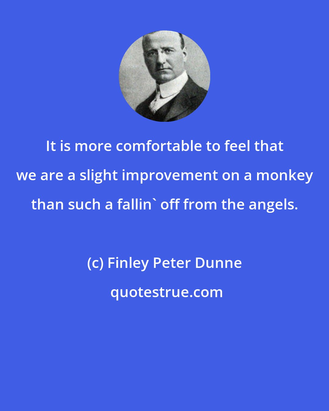 Finley Peter Dunne: It is more comfortable to feel that we are a slight improvement on a monkey than such a fallin' off from the angels.