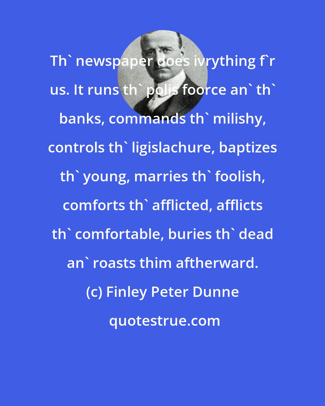 Finley Peter Dunne: Th' newspaper does ivrything f'r us. It runs th' polis foorce an' th' banks, commands th' milishy, controls th' ligislachure, baptizes th' young, marries th' foolish, comforts th' afflicted, afflicts th' comfortable, buries th' dead an' roasts thim aftherward.