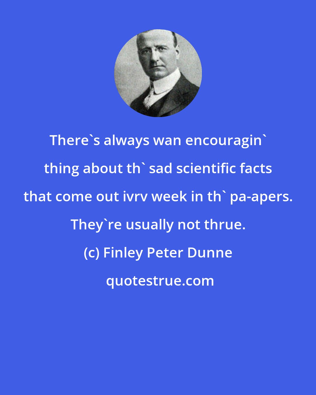Finley Peter Dunne: There's always wan encouragin' thing about th' sad scientific facts that come out ivrv week in th' pa-apers. They're usually not thrue.