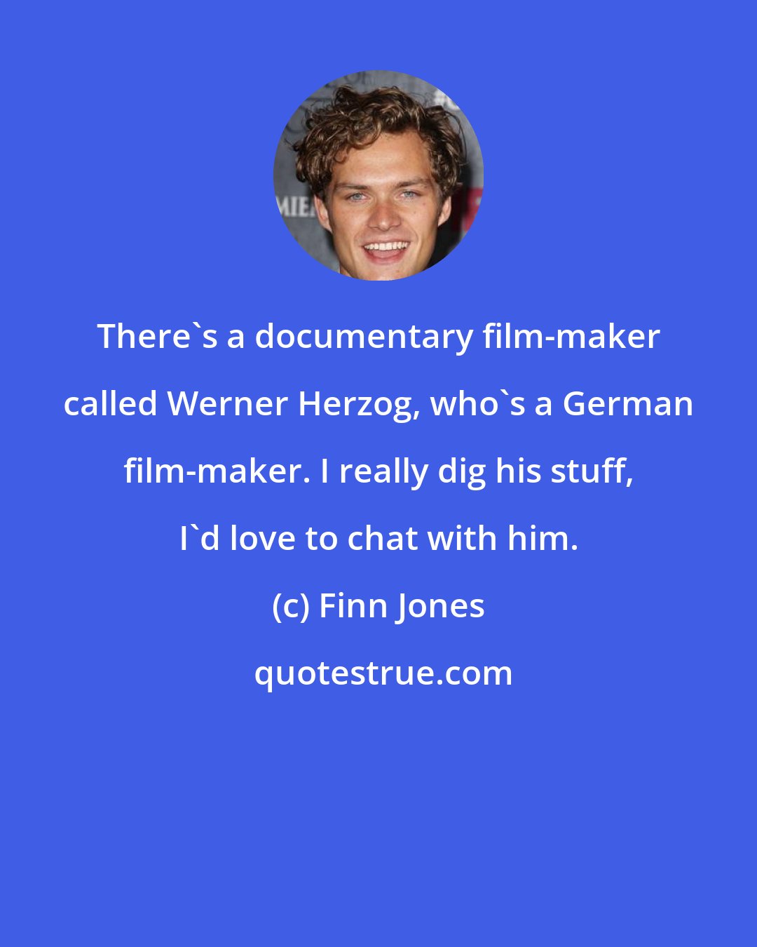 Finn Jones: There's a documentary film-maker called Werner Herzog, who's a German film-maker. I really dig his stuff, I'd love to chat with him.