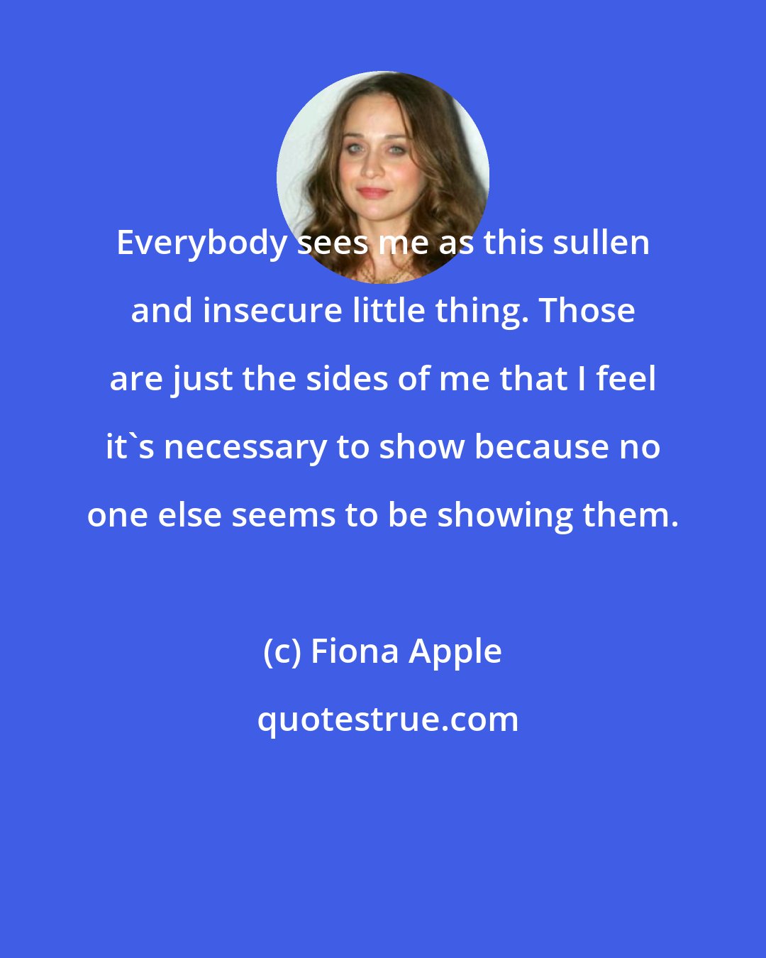 Fiona Apple: Everybody sees me as this sullen and insecure little thing. Those are just the sides of me that I feel it's necessary to show because no one else seems to be showing them.